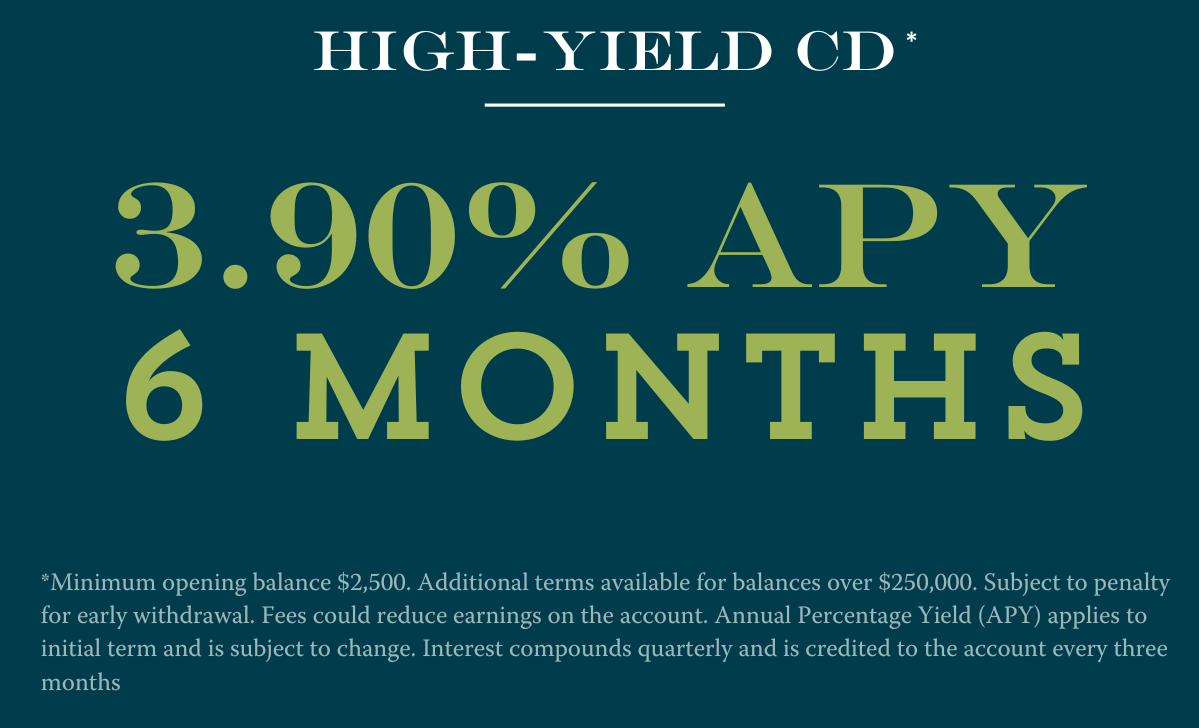 6 month CD at 3.90% APY Disclosures:**Minimum opening balance $2,500. Additional terms available for balances over $250,000. Subject to penalty for early withdrawal. Fees could reduce earnings on the account. Annual Percentage Yield (APY) applies to initial term and is subject to change. Interest compounds quarterly and is credited to the account every three months