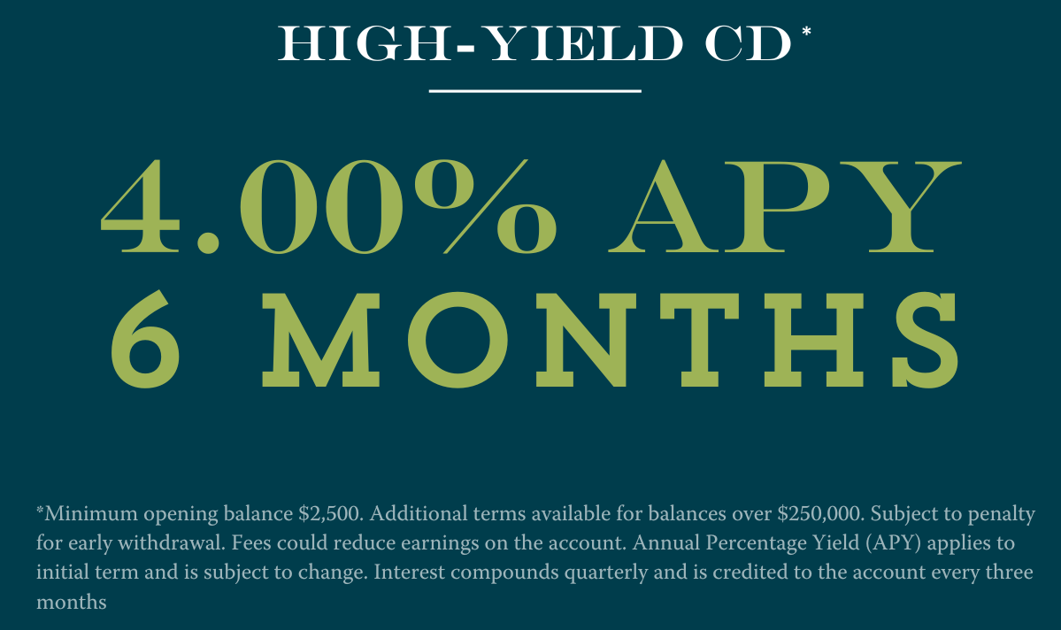 6 month CD at 4.00% APY Disclosures:**Minimum opening balance $2,500. Additional terms available for balances over $250,000. Subject to penalty for early withdrawal. Fees could reduce earnings on the account. Annual Percentage Yield (APY) applies to initial term and is subject to change. Interest compounds quarterly and is credited to the account every three months